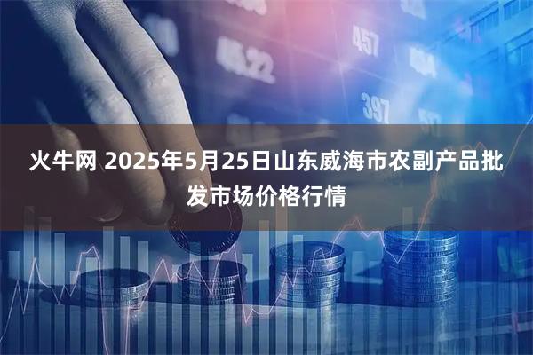 火牛网 2025年5月25日山东威海市农副产品批发市场价格行情