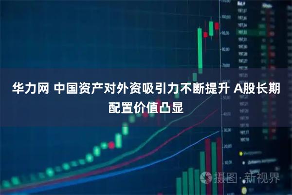 华力网 中国资产对外资吸引力不断提升 A股长期配置价值凸显