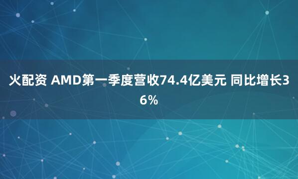 火配资 AMD第一季度营收74.4亿美元 同比增长36%