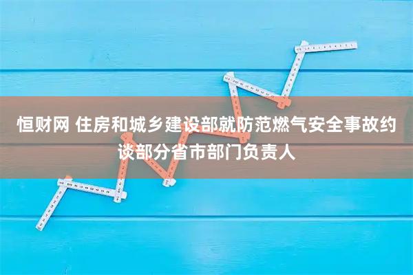 恒财网 住房和城乡建设部就防范燃气安全事故约谈部分省市部门负责人