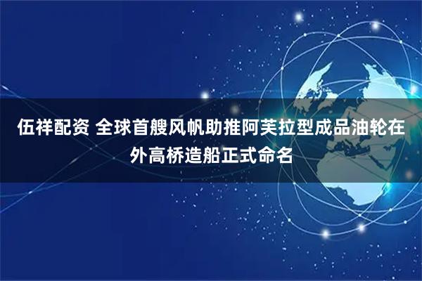 伍祥配资 全球首艘风帆助推阿芙拉型成品油轮在外高桥造船正式命名