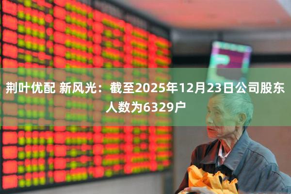 荆叶优配 新风光：截至2025年12月23日公司股东人数为6329户