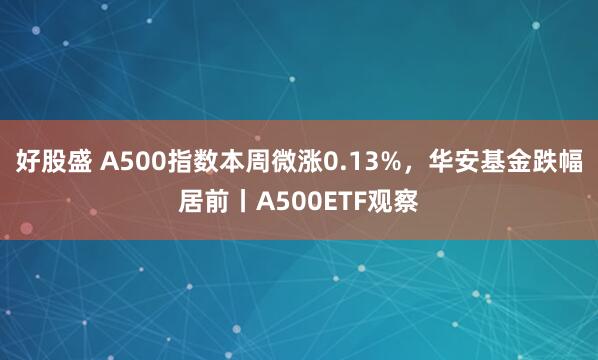 好股盛 A500指数本周微涨0.13%，华安基金跌幅居前丨A500ETF观察