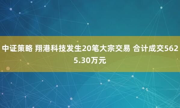 中证策略 翔港科技发生20笔大宗交易 合计成交5625.30万元