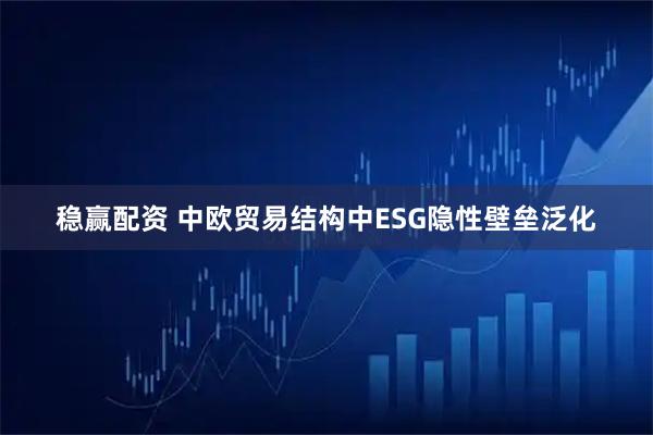 稳赢配资 中欧贸易结构中ESG隐性壁垒泛化
