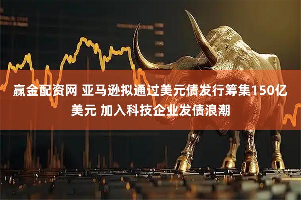 赢金配资网 亚马逊拟通过美元债发行筹集150亿美元 加入科技企业发债浪潮
