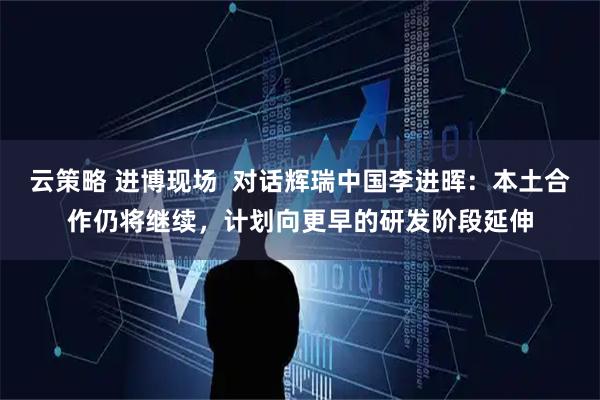 云策略 进博现场  对话辉瑞中国李进晖：本土合作仍将继续，计划向更早的研发阶段延伸