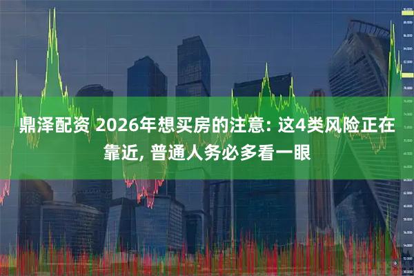 鼎泽配资 2026年想买房的注意: 这4类风险正在靠近, 普通人务必多看一眼